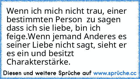 Wenn ich mich nicht trau, einer bestimmten Person  zu sagen dass ich sie liebe, bin ich feige.
Wenn jemand Anderes es seiner Liebe nicht sagt, sieht er es ein und besitzt Charakterstärke.