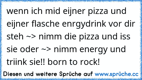 wenn ich mid eijner pizza und eijner flasche enrgydrink vor dir steh ~> nimm die pizza und iss sie oder ~> nimm energy und triink sie!! born to rock!