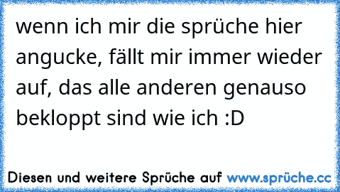 wenn ich mir die sprüche hier angucke, fällt mir immer wieder auf, das alle anderen genauso bekloppt sind wie ich :D