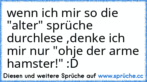 wenn ich mir so die "alter" sprüche durchlese ,denke ich mir nur "ohje der arme hamster!" :D