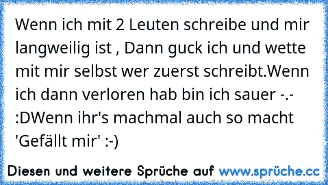 Wenn ich mit 2 Leuten schreibe und mir langweilig ist , Dann guck ich und wette mit mir selbst wer zuerst schreibt.
Wenn ich dann verloren hab bin ich sauer -.- :D
Wenn ihr's machmal auch so macht 'Gefällt mir' :-)