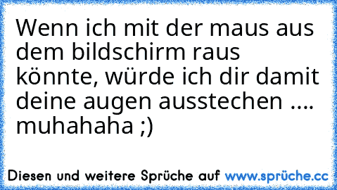 Wenn ich mit der maus aus dem bildschirm raus könnte, würde ich dir damit deine augen ausstechen .... muhahaha ;)