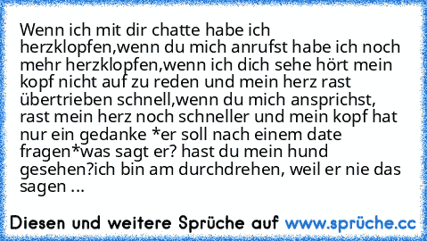 Wenn ich mit dir chatte habe ich herzklopfen,
wenn du mich anrufst habe ich noch mehr herzklopfen,
wenn ich dich sehe hört mein kopf nicht auf zu reden und mein herz rast übertrieben schnell,
wenn du mich ansprichst, rast mein herz noch schneller und mein kopf hat nur ein gedanke *er soll nach einem date fragen*
was sagt er? hast du mein hund gesehen?
ich bin am durchdrehen, weil er nie das sagen ...