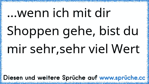 ...wenn ich mit dir Shoppen gehe, bist du mir sehr,sehr viel Wert ♥