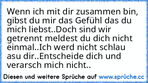 Wenn ich mit dir zusammen bin, gibst du mir das Gefühl das du mich liebst..
Doch sind wir getrennt meldest du dich nicht einmal..
Ich werd nicht schlau asu dir..
Entscheide dich und verarsch mich nicht..