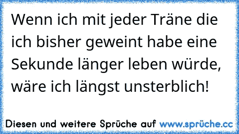 Wenn ich mit jeder Träne die ich bisher geweint habe eine Sekunde länger leben würde, wäre ich längst unsterblich!