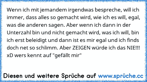 Wenn ich mit jemandem irgendwas bespreche, will ich immer, dass alles so gemacht wird, wie ich es will, egal, was die anderen sagen. Aber wenn ich dann in der Unterzahl bin und nicht gemacht wird, was ich will, bin ich erst beleidigt und dann ist es mir egal und ich finds doch net so schlimm. Aber ZEIGEN würde ich das NIE!!! 
xD wer´s kennt auf "gefällt mir"