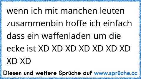 wenn ich mit manchen leuten zusammenbin hoffe ich einfach dass ein waffenladen um die ecke ist 
XD XD XD XD XD XD XD XD XD