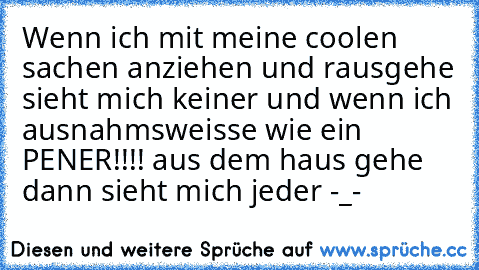 Wenn ich mit meine coolen sachen anziehen und rausgehe sieht mich keiner und wenn ich ausnahmsweisse wie ein PENER!!!! aus dem haus gehe dann sieht mich jeder -_-