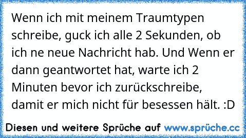 Wenn ich mit meinem Traumtypen schreibe, guck ich alle 2 Sekunden, ob ich ne neue Nachricht hab. Und Wenn er dann geantwortet hat, warte ich 2 Minuten bevor ich zurückschreibe, damit er mich nicht für besessen hält. :D