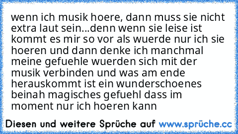 wenn ich musik hoere, dann muss sie nicht extra laut sein...denn wenn sie leise ist kommt es mir so vor als wuerde nur ich sie hoeren und dann denke ich manchmal meine gefuehle wuerden sich mit der musik verbinden und was am ende herauskommt ist ein wunderschoenes beinah magisches gefuehl dass im moment nur ich hoeren kann♥