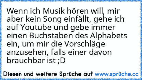 Wenn ich Musik hören will, mir aber kein Song einfällt, gehe ich auf Youtube und gebe immer einen Buchstaben des Alphabets ein, um mir die Vorschläge anzusehen, falls einer davon brauchbar ist ;D