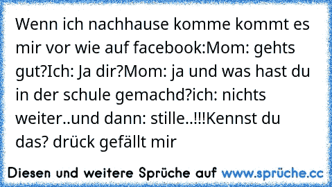 Wenn ich nachhause komme kommt es mir vor wie auf facebook:
Mom: gehts gut?
Ich: Ja dir?
Mom: ja und was hast du in der schule gemachd?
ich: nichts weiter..
und dann: stille..!!!
Kennst du das? drück gefällt mir