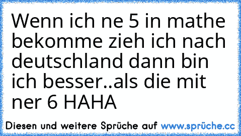 Wenn ich ne 5 in mathe bekomme zieh ich nach deutschland dann bin ich besser..
als die mit ner 6 HAHA