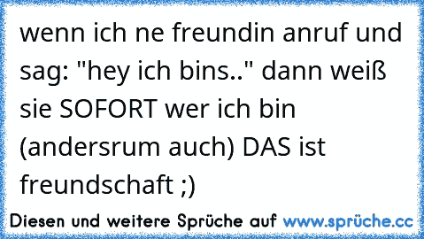 wenn ich ne freundin anruf und sag: "hey ich bins.." dann weiß sie SOFORT wer ich bin (andersrum auch) DAS ist freundschaft ;)
♥