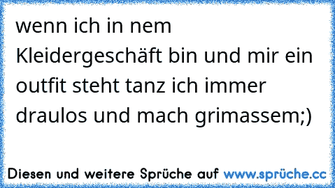 wenn ich in nem Kleidergeschäft bin und mir ein outfit steht tanz ich immer draulos und mach grimassem;)