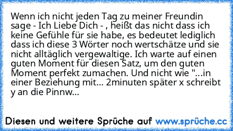 Wenn ich nicht jeden Tag zu meiner Freundin sage - Ich Liebe Dich - , heißt das nicht dass ich keine Gefühle für sie habe, es bedeutet lediglich dass ich diese 3 Wörter noch wertschätze und sie nicht alltäglich vergewaltige. Ich warte auf einen guten Moment für diesen Satz, um den guten Moment perfekt zumachen. ♥
Und nicht wie "...in einer Beziehung mit... 2minuten später x schreibt y an die Pi...