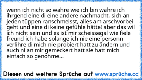 wenn ich nicht so währe wie ich bin währe ich ihrgend eine di eine andere nachmacht, sich an jeden tüppen ranschmeisst, alles am arschvorbei geht und eine di keine gefühle hätte! aber das wil ich nicht sein und es ist mir scheissegal wie fiele freund ich habe solange ich nie eine personn verlihre di mich nie probiert hatt zu ändern und auch ni an mir gemeckert hatt sie hatt mich einfach so genohme...