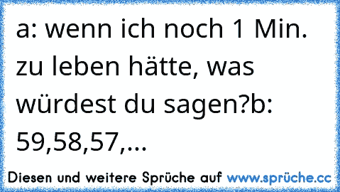 a: wenn ich noch 1 Min. zu leben hätte, was würdest du sagen?
b: 59,58,57,...