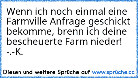 Wenn ich noch einmal eine Farmville Anfrage geschickt bekomme, brenn ich deine bescheuerte Farm nieder! -.-
K.