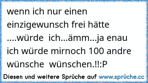 wenn ich nur einen einzige
wunsch frei hätte ....
würde  ich...
ämm...
ja enau ich würde mir
noch 100 andre wünsche  wünschen.!!
:P