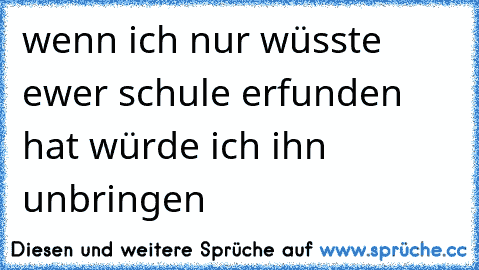 wenn ich nur wüsste ewer schule erfunden hat würde ich ihn unbringen