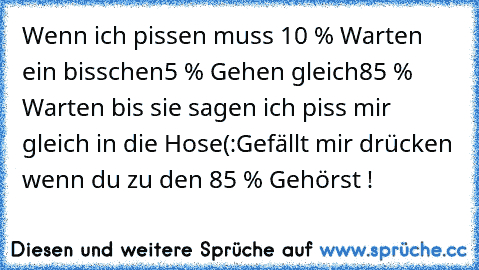 Wenn ich pissen muss 
10 % Warten ein bisschen
5 % Gehen gleich
85 % Warten bis sie sagen ich piss mir gleich in die Hose
(:
Gefällt mir drücken wenn du zu den 85 % Gehörst !