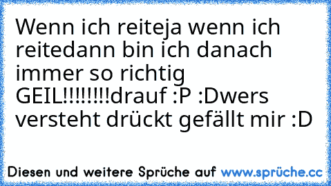 Wenn ich reite
ja wenn ich reite
dann bin ich danach immer so richtig  GEIL!!!!!!!!
drauf :P :D
wers versteht drückt gefällt mir :D