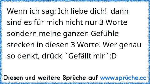 Wenn ich sag: Ich liebe dich! ♥ 
dann sind es für mich nicht nur 3 Worte sondern meine ganzen Gefühle stecken in diesen 3 Worte. 
Wer genau so denkt, drück `Gefällt mir`:D ♥