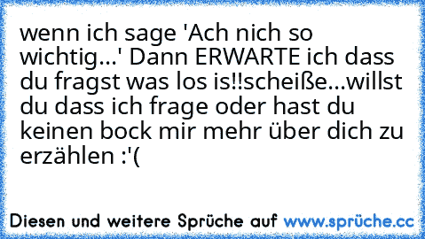 wenn ich sage 'Ach nich so wichtig...' Dann ERWARTE ich dass du fragst was los is!!
scheiße...willst du dass ich frage oder hast du keinen bock mir mehr über dich zu erzählen :'(