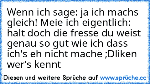 Wenn ich sage: ja ich machs gleich! Meie ich eigentlich: halt doch die fresse du weist genau so gut wie ich dass ich's eh nicht mache ;D
liken wer's kennt