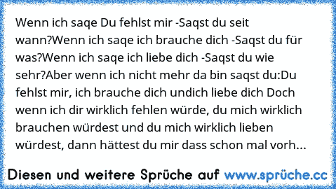 Wenn ich saqe Du fehlst mir -
Saqst du seit wann?
Wenn ich saqe ich brauche dich -
Saqst du für was?
Wenn ich saqe ich liebe dich -
Saqst du wie sehr?
Aber wenn ich nicht mehr da bin saqst du:
Du fehlst mir, ich brauche dich und
ich liebe dich ♥
Doch wenn ich dir wirklich fehlen würde, du mich wirklich brauchen würdest und du mich wirklich lieben würdest, dann hättest du mir dass schon mal vorher ...