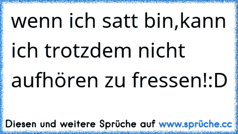 wenn ich satt bin,kann ich trotzdem nicht aufhören zu fressen!:D