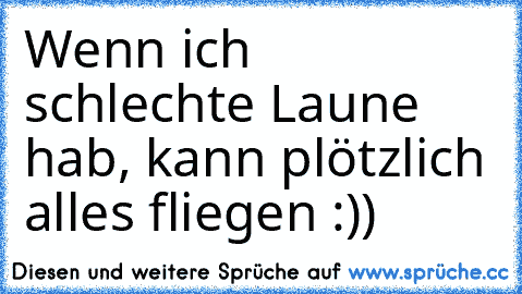 Wenn ich schlechte Laune hab, kann plötzlich alles fliegen :))