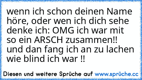 wenn ich schon deinen Name höre, oder wen ich dich sehe denke ich: OMG ich war mit so ein ARSCH zusammen!! und dan fang ich an zu lachen wie blind ich war !!