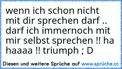 wenn ich schon nicht mit dir sprechen darf .. darf ich immernoch mit mir selbst sprechen !! ha haaaa !! triumph ; D