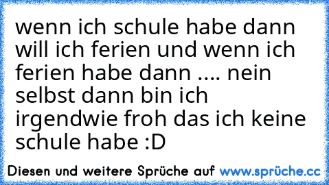 wenn ich schule habe dann will ich ferien und wenn ich ferien habe dann .... nein selbst dann bin ich irgendwie froh das ich keine schule habe :D