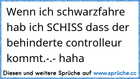 Wenn ich schwarzfahre hab ich SCHISS dass der behinderte controlleur kommt.-.- haha