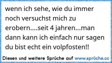 wenn ich sehe, wie du immer noch versuchst mich zu erobern....
seit 4 jahren...
man dann kann ich einfach nur sagen du bist echt ein volpfosten!!