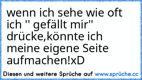 wenn ich sehe wie oft ich '' gefällt mir'' drücke,
könnte ich meine eigene Seite aufmachen!
xD