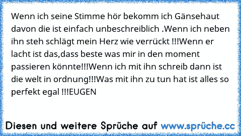 Wenn ich seine Stimme hör bekomm ich Gänsehaut davon die ist einfach unbeschreiblich ♥♥♥.
Wenn ich neben ihn steh schlägt mein Herz wie verrückt !!!
Wenn er lacht ist das,dass beste was mir in den moment passieren könnte!!!
Wenn ich mit ihn schreib dann ist die welt in ordnung!!!
Was mit ihn zu tun hat ist alles so perfekt egal !!!
EUGEN ♥♥♥♥♥