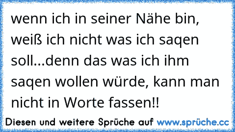 wenn ich in seiner Nähe bin, weiß ich nicht was ich saqen soll...denn das was ich ihm saqen wollen würde, kann man nicht in Worte fassen!! ♥