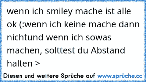 wenn ich smiley mache ist alle ok (:
wenn ich keine mache dann nicht
und wenn ich sowas machen, solttest du Abstand halten >