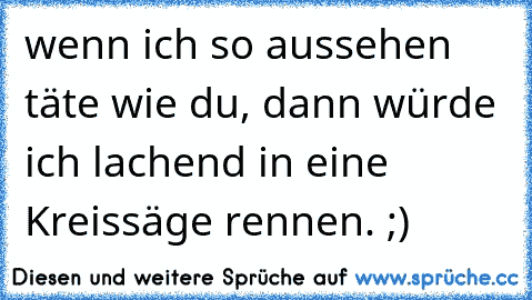 wenn ich so aussehen täte wie du, dann würde ich lachend in eine Kreissäge rennen. ;)