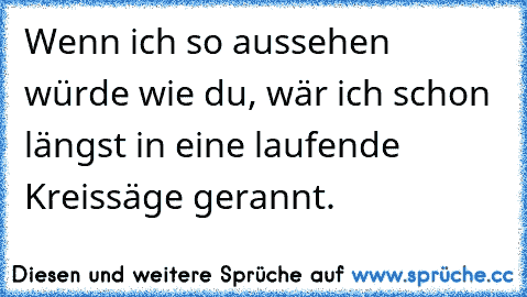 Wenn ich so aussehen würde wie du, wär ich schon längst in eine laufende Kreissäge gerannt.