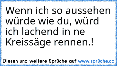 Wenn ich so aussehen würde wie du, würd ich lachend in ne Kreissäge rennen.!