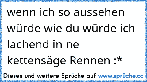 wenn ich so aussehen würde wie du würde ich lachend in ne kettensäge Rennen :*