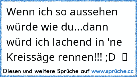 Wenn ich so aussehen würde wie du...dann würd ich lachend in 'ne Kreissäge rennen!!! ;D  ツ