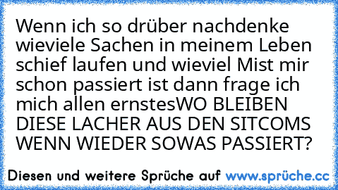 Wenn ich so drüber nachdenke wieviele Sachen in meinem Leben schief laufen und wieviel Mist mir schon passiert ist dann frage ich mich allen ernstes
WO BLEIBEN DIESE LACHER AUS DEN SITCOMS WENN WIEDER SOWAS PASSIERT?