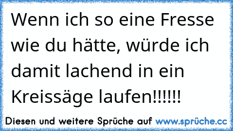 Wenn ich so eine Fresse wie du hätte, würde ich damit lachend in ein Kreissäge laufen!!!!!!